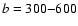 ${\it b} = 300{-}600$