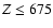 $Z \leq 675$