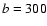 ${\it b} = 300$