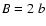 ${\it B} =
2~{\it b}$