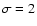 $\sigma =2$