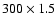$300 \times 1.5$