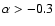 $\alpha >-0.3$