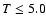 $T\leq 5.0$