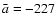 $\bar a=-227$