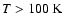 $T>100~{\rm K}$