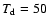 $T_{\rm d}=50~$