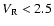 $V_{\rm R}< 2.5$
