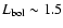 $L_{\rm bol} \sim 1.5$