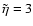 $\tilde{\eta}=3$