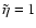 $\tilde{\eta}=1$