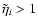 $\tilde{\eta}_i>1$