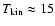 $T_{{\rm kin}}\approx 15$