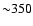 ${\sim } 350$