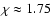 $\chi \approx 1.75$