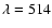 $\lambda=514$