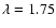 $\lambda=1.75$