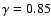 $\gamma = 0.85$