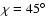 $\chi =45\hbox {$^\circ $ }$