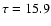 $\tau = 15.9$