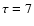$\tau = 7$