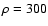 $\rho=300$