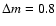 $\Delta m=0.8$