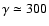 $\gamma \simeq 300$