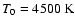 $ T_{0}=4500~ \rm {K} $