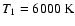 $ T_{1}=6 000~ \rm {K} $