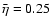 $ \bar{\eta }=0.25 $