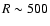 $R\sim 500$