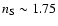 $n_{{\rm S}}\sim 1.75$