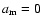 $a_{\rm m}=0$