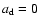 $a_{\rm d}=0$