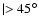$\mid > 45^{\circ}$