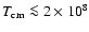$T_{\rm cm} \la 2 \times 10^8$