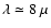$\lambda \simeq 8 ~\mu$