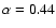 $\alpha = 0.44$