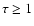 $\tau \geq 1$