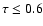 $\tau\leq 0.6$