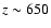 $z \sim 650$