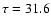 $\tau = 31.6$