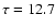 $\tau = 12.7$