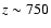 $z \sim 750$