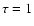 $\tau = 1$
