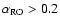 $\alpha_{\rm RO}>0.2$