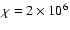 $\chi = 2 \times 10^6$