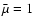 $\bar{\mu}=1$