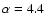$\alpha = 4.4$